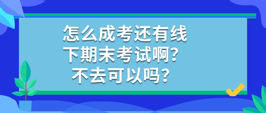 怎么成考还有线下期末考试啊？不去可以吗？