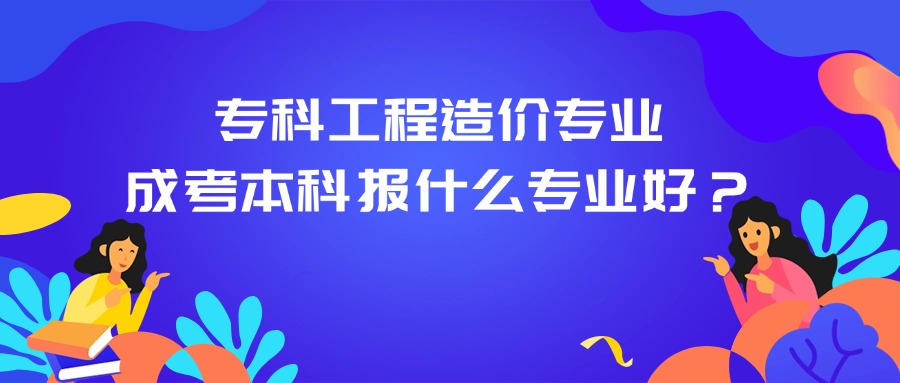 专科工程造价专业。成考本科报什么专业好？