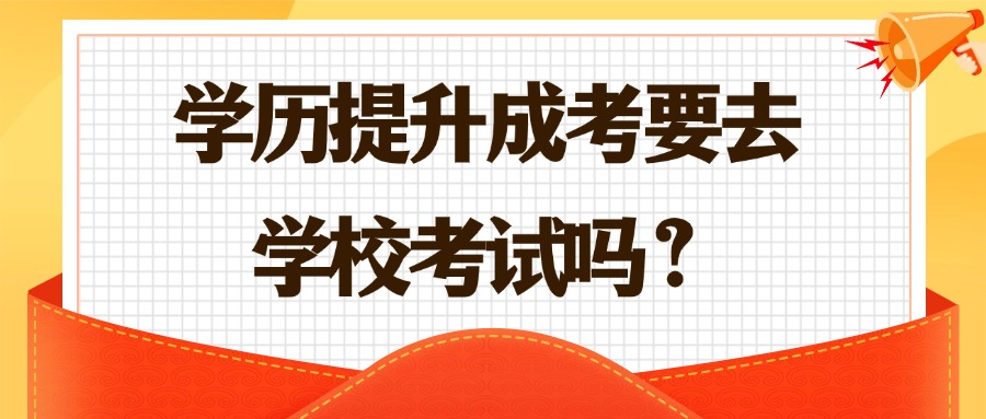 学历提升成考要去学校考试吗？